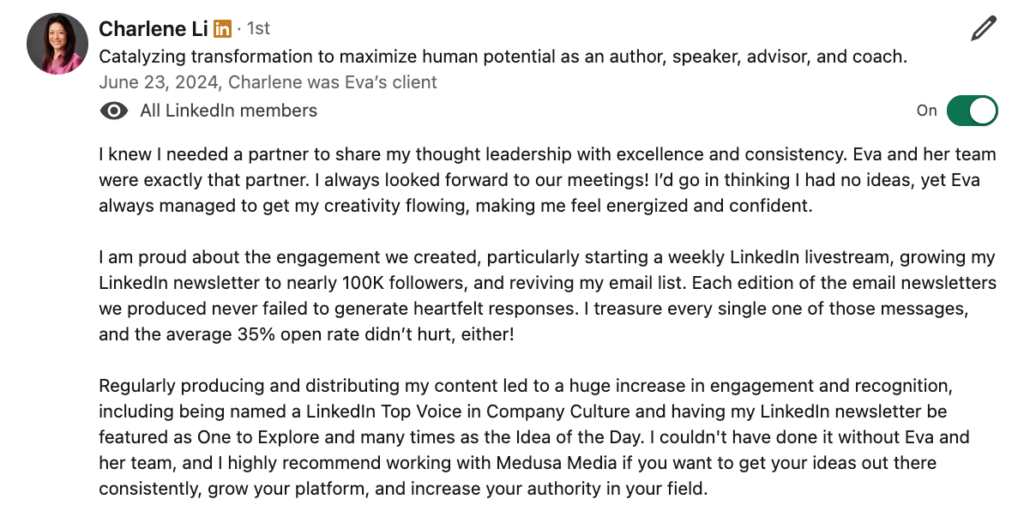 Testimonial from Charlene Li: "I knew I needed a partner to share my thought leadership with excellence and consistency. Eva and her team were exactly that partner. I always looked forward to our meetings! I’d go in thinking I had no ideas, yet Eva always managed to get my creativity flowing, making me feel energized and confident.

I am proud about the engagement we created, particularly starting a weekly LinkedIn livestream, growing my LinkedIn newsletter to nearly 100K followers, and reviving my email list. Each edition of the email newsletters we produced never failed to generate heartfelt responses. I treasure every single one of those messages, and the average 35% open rate didn’t hurt, either!

Regularly producing and distributing my content led to a huge increase in engagement and recognition, including being named a LinkedIn Top Voice in Company Culture and having my LinkedIn newsletter be featured as One to Explore and many times as the Idea of the Day. I couldn't have done it without Eva and her team, and I highly recommend working with Medusa Media if you want to get your ideas out there consistently, grow your platform, and increase your authority in your field."